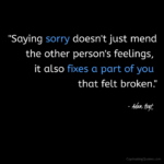 "Saying sorry doesn't just mend the other person's feelings, it also fixes a part of you that felt broken." - Adam Hoyt
