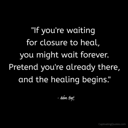 "If you're waiting for closure to heal, you might wait forever. Pretend you're already there, and the healing begins." - Adam Hoyt